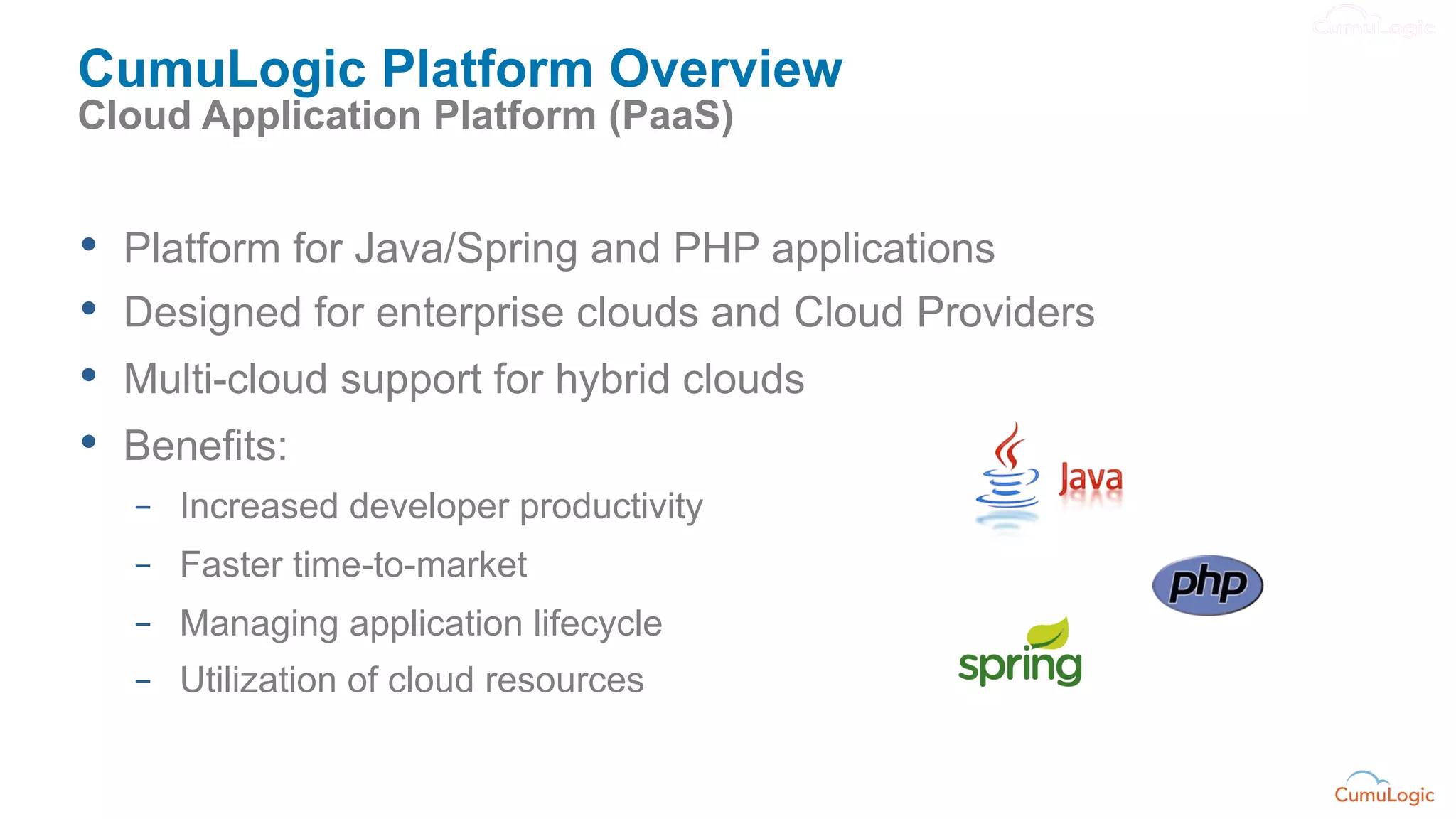 CumuLogic Platform Overview
Cloud Application Platform (PaaS)


•    Platform for Java/Spring and PHP applications
•    Designed for enterprise clouds and Cloud Providers
•    Multi-cloud support for hybrid clouds
•    Benefits:
     –  Increased developer productivity
     –  Faster time-to-market
     –  Managing application lifecycle
     –  Utilization of cloud resources
 