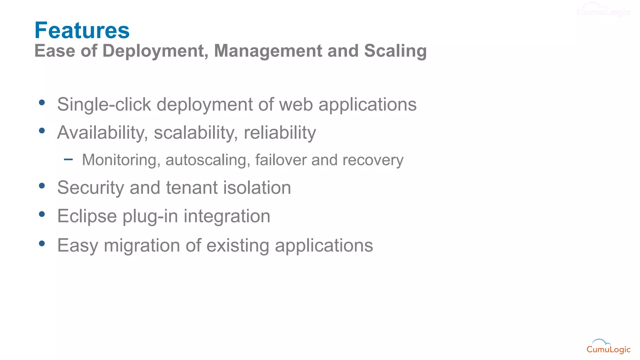 Features
Ease of Deployment, Management and Scaling


•  Single-click deployment of web applications
•  Availability, scalability, reliability
   -  Monitoring, autoscaling, failover and recovery
•  Security and tenant isolation
•  Eclipse plug-in integration
•  Easy migration of existing applications
 