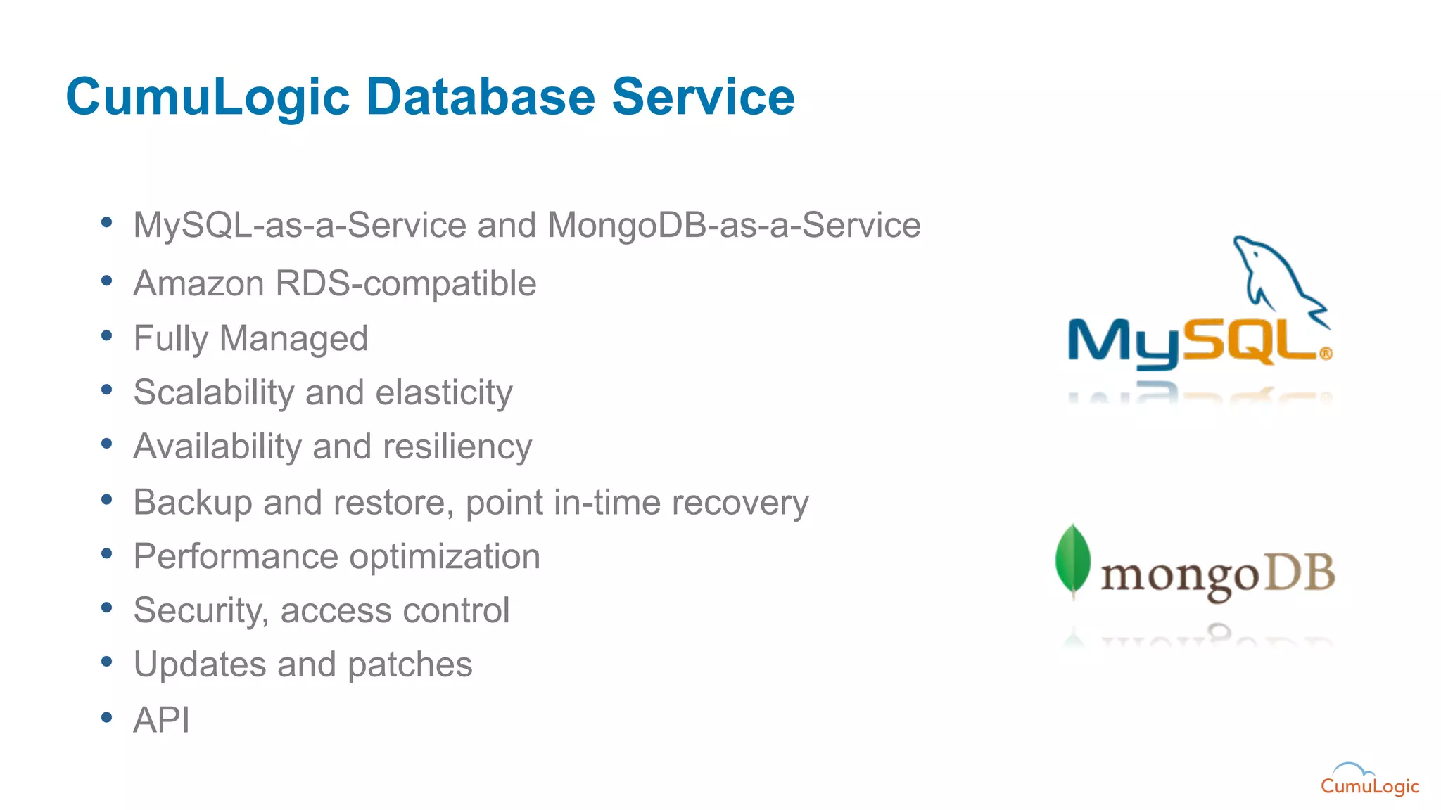 CumuLogic Database Service

 •    MySQL-as-a-Service and MongoDB-as-a-Service
 •    Amazon RDS-compatible
 •    Fully Managed
 •    Scalability and elasticity
 •    Availability and resiliency
 •    Backup and restore, point in-time recovery
 •    Performance optimization
 •    Security, access control
 •    Updates and patches
 •    API
 