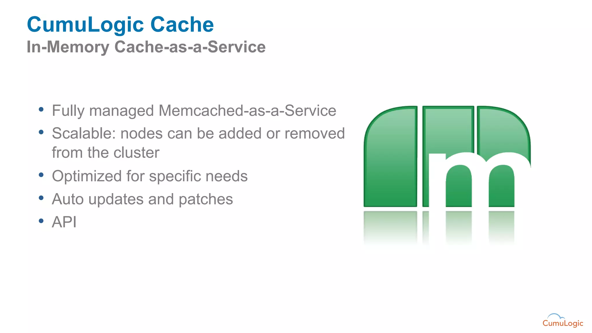 CumuLogic Cache
In-Memory Cache-as-a-Service


 •  Fully managed Memcached-as-a-Service
 •  Scalable: nodes can be added or removed
   from the cluster
 •  Optimized for specific needs
 •  Auto updates and patches
 •  API
 