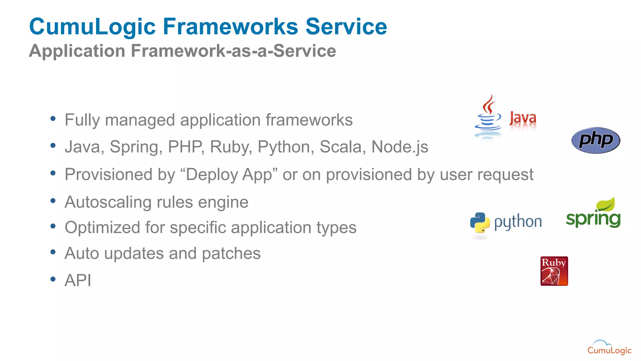 CumuLogic Frameworks Service
Application Framework-as-a-Service


  •  Fully managed application frameworks
  •  Java, Spring, PHP, Ruby, Python, Scala, Node.js
  •  Provisioned by “Deploy App” or on provisioned by user request
  •  Autoscaling rules engine
  •  Optimized for specific application types
  •  Auto updates and patches
  •  API
 