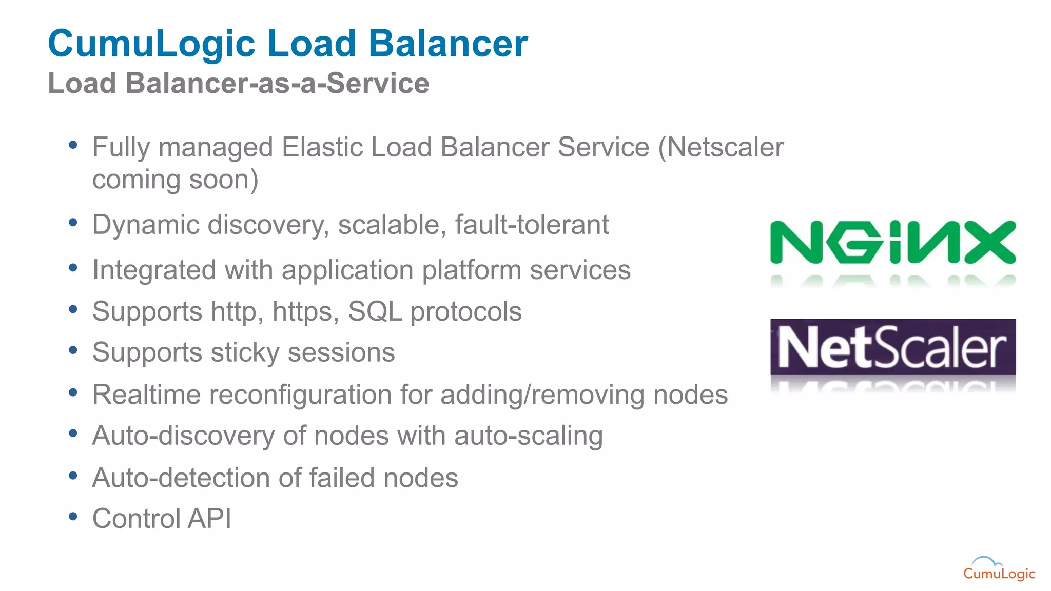 CumuLogic Load Balancer
Load Balancer-as-a-Service

 •  Fully managed Elastic Load Balancer Service (Netscaler
   coming soon)
 •  Dynamic discovery, scalable, fault-tolerant
 •  Integrated with application platform services
 •  Supports http, https, SQL protocols
 •  Supports sticky sessions
 •  Realtime reconfiguration for adding/removing nodes
 •  Auto-discovery of nodes with auto-scaling
 •  Auto-detection of failed nodes
 •  Control API
 
