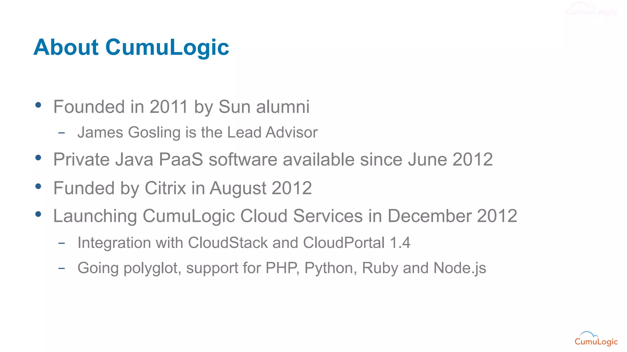 About CumuLogic

•  Founded in 2011 by Sun alumni
  –  James Gosling is the Lead Advisor
•  Private Java PaaS software available since June 2012
•  Funded by Citrix in August 2012
•  Launching CumuLogic Cloud Services in December 2012
  –  Integration with CloudStack and CloudPortal 1.4
  –  Going polyglot, support for PHP, Python, Ruby and Node.js
 