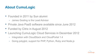 About CumuLogic

•  Founded in 2011 by Sun alumni
  –  James Gosling is the Lead Advisor
•  Private Java PaaS software ava...