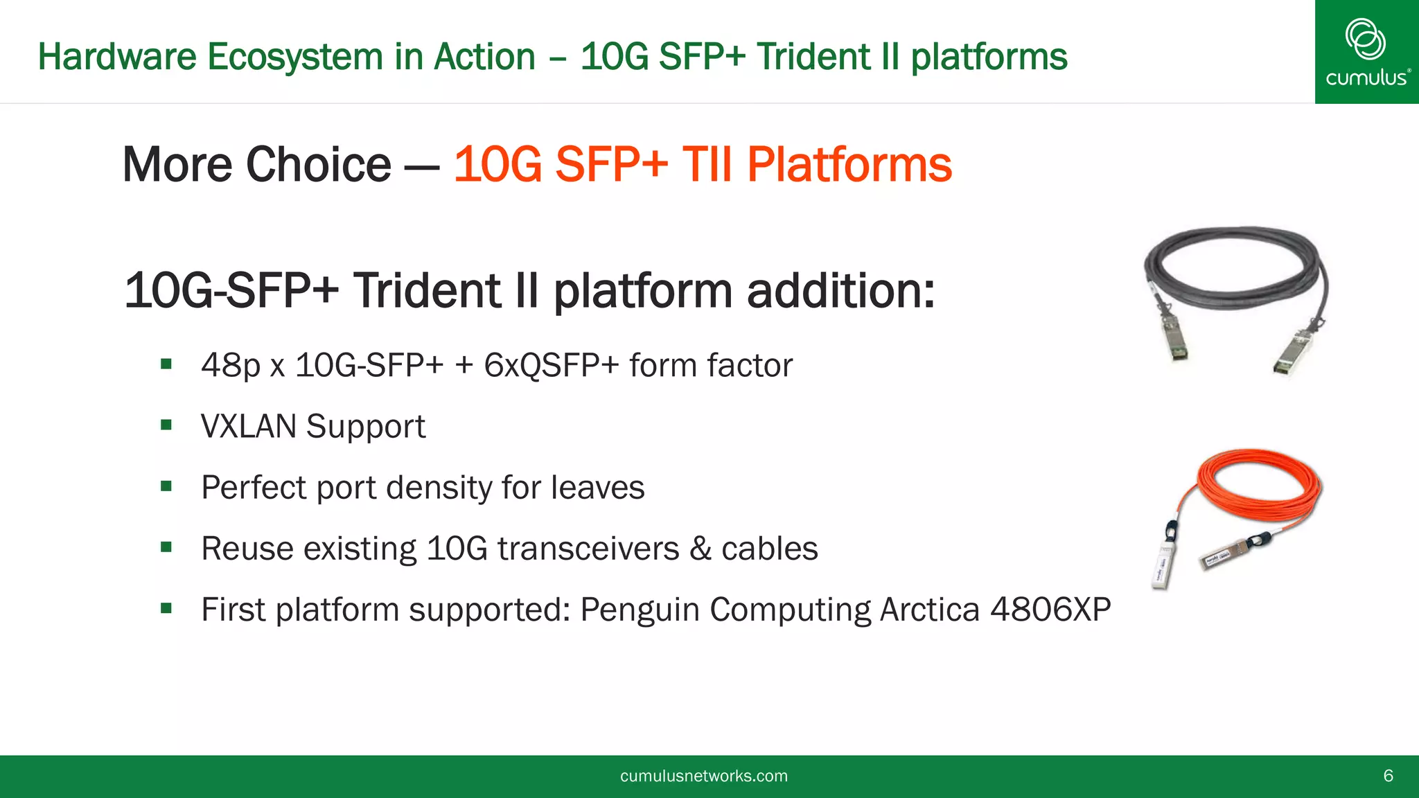 Hardware Ecosystem in Action – 10G SFP+ Trident II platforms
§ More Choice — 10G SFP+ TII Platforms
10G-SFP+ Trident II platform addition:
§  48p x 10G-SFP+ + 6xQSFP+ form factor
§  VXLAN Support
§  Perfect port density for leaves
§  Reuse existing 10G transceivers & cables
§  First platform supported: Penguin Computing Arctica 4806XP
cumulusnetworks.com 6
 