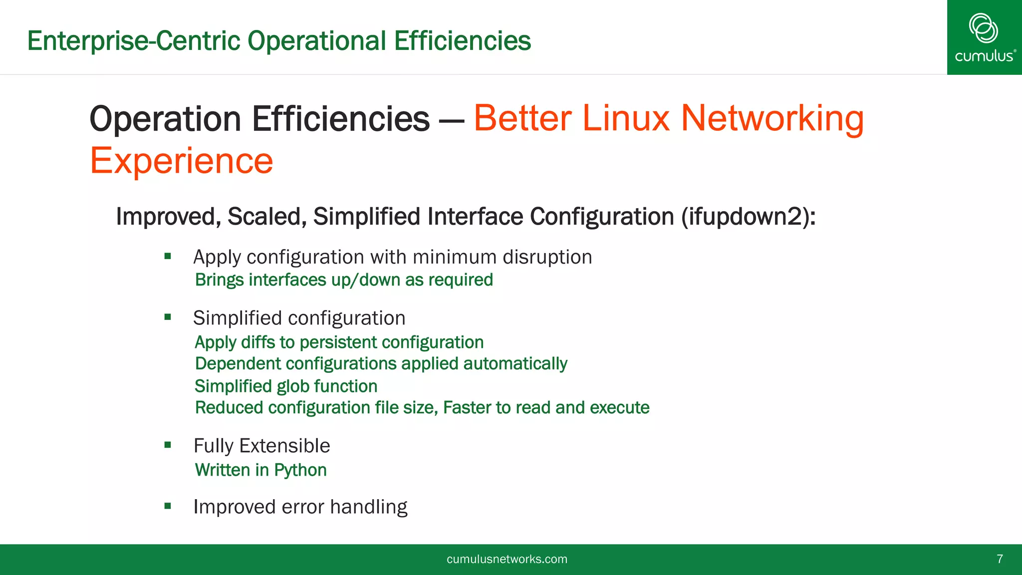 Enterprise-Centric Operational Efficiencies
Improved, Scaled, Simplified Interface Configuration (ifupdown2):
§  Apply configuration with minimum disruption
•  Brings interfaces up/down as required
§  Simplified configuration
•  Apply diffs to persistent configuration
•  Dependent configurations applied automatically
•  Simplified glob function
•  Reduced configuration file size, Faster to read and execute
§  Fully Extensible
•  Written in Python
§  Improved error handling
cumulusnetworks.com 7
Operation Efficiencies — Better Linux Networking
Experience
 