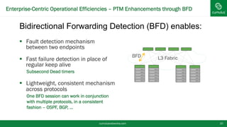 Enterprise-Centric Operational Efficiencies – PTM Enhancements through BFD
cumulusnetworks.com 10
§  Fault detection mechanism
between two endpoints
§  Fast failure detection in place of
regular keep alive
•  Subsecond Dead timers
§  Lightweight, consistent mechanism
across protocols
•  One BFD session can work in conjunction
with multiple protocols, in a consistent
fashion – OSPF, BGP, …
BFD L3 Fabric
Bidirectional Forwarding Detection (BFD) enables:
 