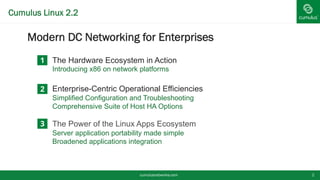 Cumulus Linux 2.2
§ Modern DC Networking for Enterprises
cumulusnetworks.com 2
1
2
The Hardware Ecosystem in Action
Introducing x86 on network platforms
Enterprise-Centric Operational Efficiencies
Simplified Configuration and Troubleshooting
Comprehensive Suite of Host HA Options
The Power of the Linux Apps Ecosystem
Server application portability made simple
Broadened applications integration
 
