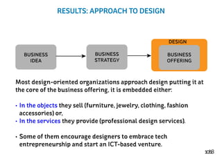 10/18
RESULTS: APPROACH TO DESIGN
BUSINESS
OFFERING
DESIGN
BUSINESS
STRATEGY
BUSINESS
IDEA
Most design-oriented organizations approach design putting it at
the core of the business offering, it is embedded either:
•	In the objects they sell (furniture, jewelry, clothing, fashion
accessories) or,
•	In the services they provide (professional design services).
•	Some of them encourage designers to embrace tech
entrepreneurship and start an ICT-based venture.
 