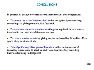 15/18
CONCLUSIONS
In general all design-oriented actors share most of these objectives:
•	 To reduce the risk of business failure for designers by mentoring,
screening and giving constructive feedback.
•	 To enable collaboration and networking among the different actors
involved in the creation of the new venture.
•	 To reduce start-up costs by giving access to shared facilities like office
space, shop equipment, etc.
•	 To bridge the cognitive gaps of founders in the various areas of
knowledge necessary to start up and run a business (e.g. providing
business training to designers)
 