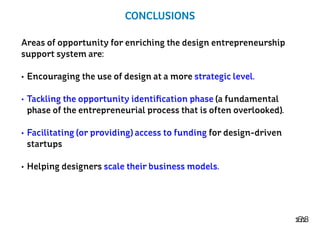 16/18
CONCLUSIONS
Areas of opportunity for enriching the design entrepreneurship
support system are:
•	Encouraging the use of design at a more strategic level.
•	Tackling the opportunity identification phase (a fundamental
phase of the entrepreneurial process that is often overlooked).
•	Facilitating (or providing) access to funding for design-driven
startups
•	Helping designers scale their business models.
 