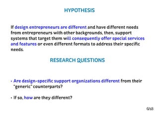 6/18
HYPOTHESIS
•	Are design-specific support organizations different from their
“generic” counterparts?
•	If so, how are they different?
If design entrepreneurs are different and have different needs
from entrepreneurs with other backgrounds, then, support
systems that target them will consequently offer special services
and features or even different formats to address their specific
needs.
RESEARCH QUESTIONS
 