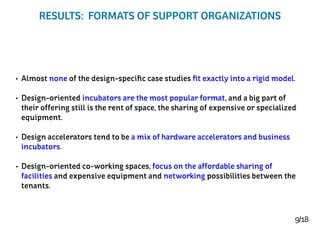 9/18
RESULTS: FORMATS OF SUPPORT ORGANIZATIONS
•	 Almost none of the design-specific case studies fit exactly into a rigid model.
•	 Design-oriented incubators are the most popular format, and a big part of
their offering still is the rent of space, the sharing of expensive or specialized
equipment.
•	 Design accelerators tend to be a mix of hardware accelerators and business
incubators.
•	 Design-oriented co-working spaces, focus on the affordable sharing of
facilities and expensive equipment and networking possibilities between the
tenants.
 