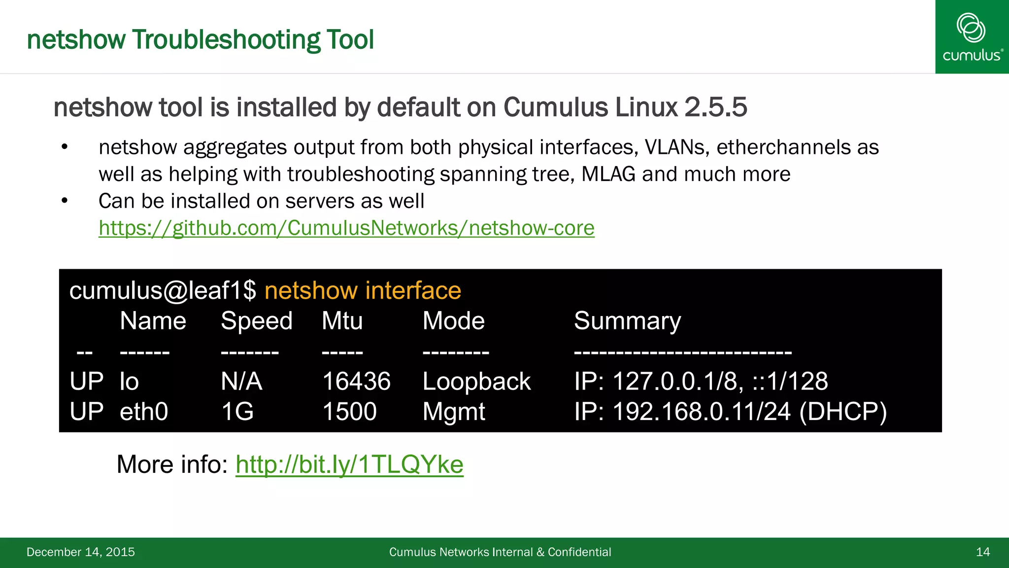 netshow Troubleshooting Tool
December 14, 2015 Cumulus Networks Internal & Confidential 14
• netshow aggregates output from both physical interfaces, VLANs, etherchannels as
well as helping with troubleshooting spanning tree, MLAG and much more
• Can be installed on servers as well
https://github.com/CumulusNetworks/netshow-core
More info: http://bit.ly/1TLQYke
cumulus@leaf1$ netshow interface
Name Speed Mtu Mode Summary
-- ------ ------- ----- -------- --------------------------
UP lo N/A 16436 Loopback IP: 127.0.0.1/8, ::1/128
UP eth0 1G 1500 Mgmt IP: 192.168.0.11/24 (DHCP)
netshow tool is installed by default on Cumulus Linux 2.5.5
 
