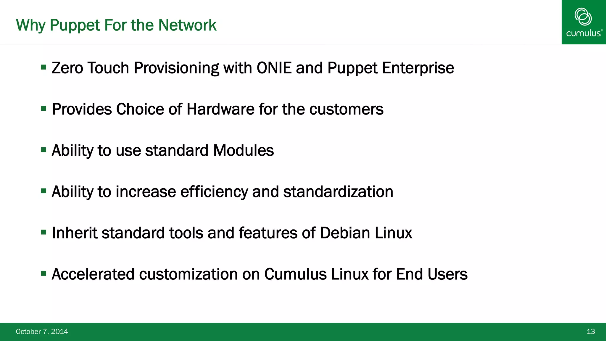 Why Puppet For the Network 
§ Zero Touch Provisioning with ONIE and Puppet Enterprise 
§ Provides Choice of Hardware for the customers 
§ Ability to use standard Modules 
§ Ability to increase efficiency and standardization 
§ Inherit standard tools and features of Debian Linux 
§ Accelerated customization on Cumulus Linux for End Users 
October 7, 2014 13 
 