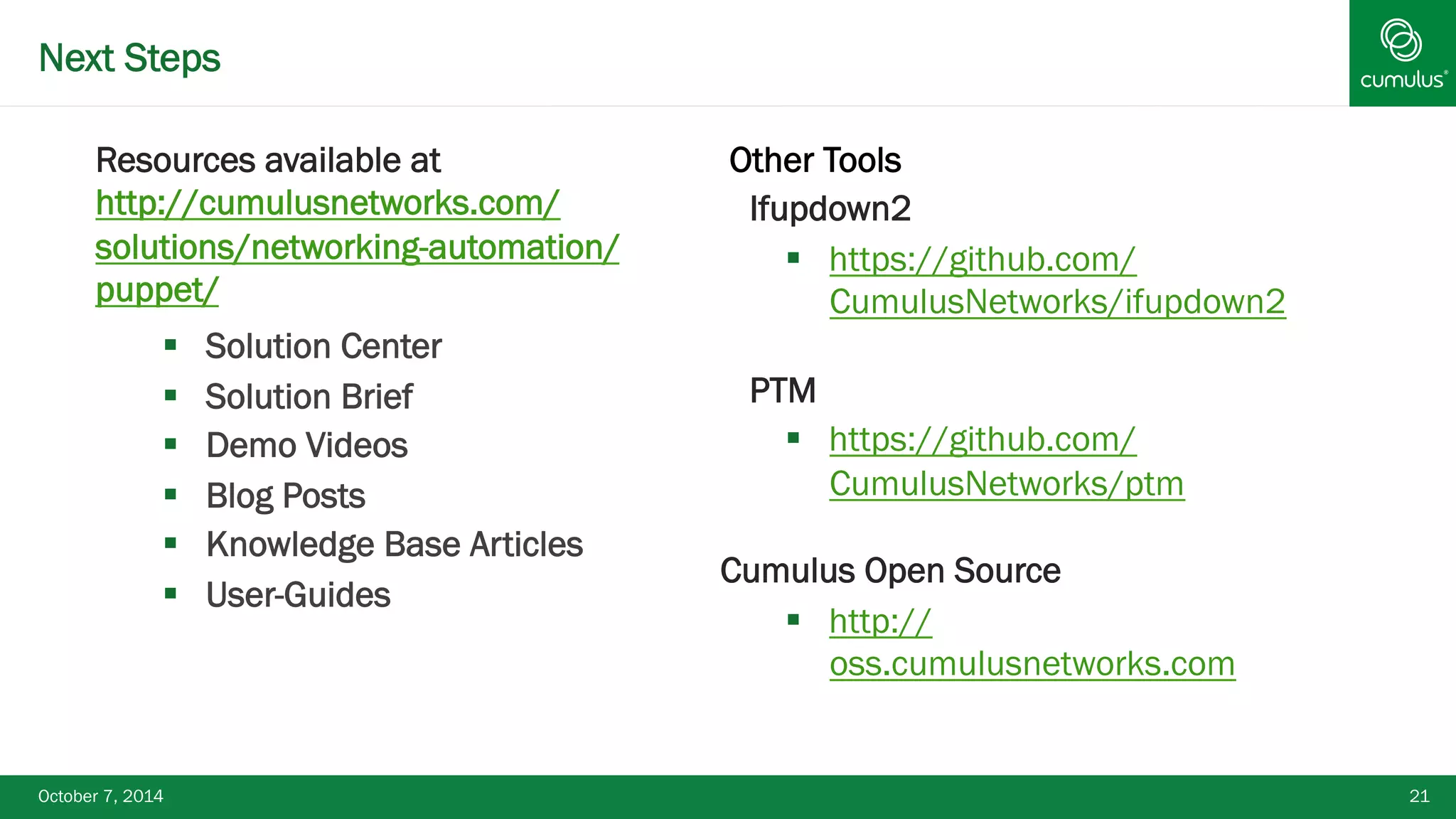 Next Steps 
Resources available at 
http://cumulusnetworks.com/ 
solutions/networking-automation/ 
puppet/ 
§ Solution Center 
§ Solution Brief 
§ Demo Videos 
§ Blog Posts 
§ Knowledge Base Articles 
§ User-Guides 
Other Tools 
§ Ifupdown2 
§ https://github.com/ 
CumulusNetworks/ifupdown2 
§ PTM 
§ https://github.com/ 
CumulusNetworks/ptm 
Cumulus Open Source 
§ http:// 
oss.cumulusnetworks.com 
October 7, 2014 21 
 