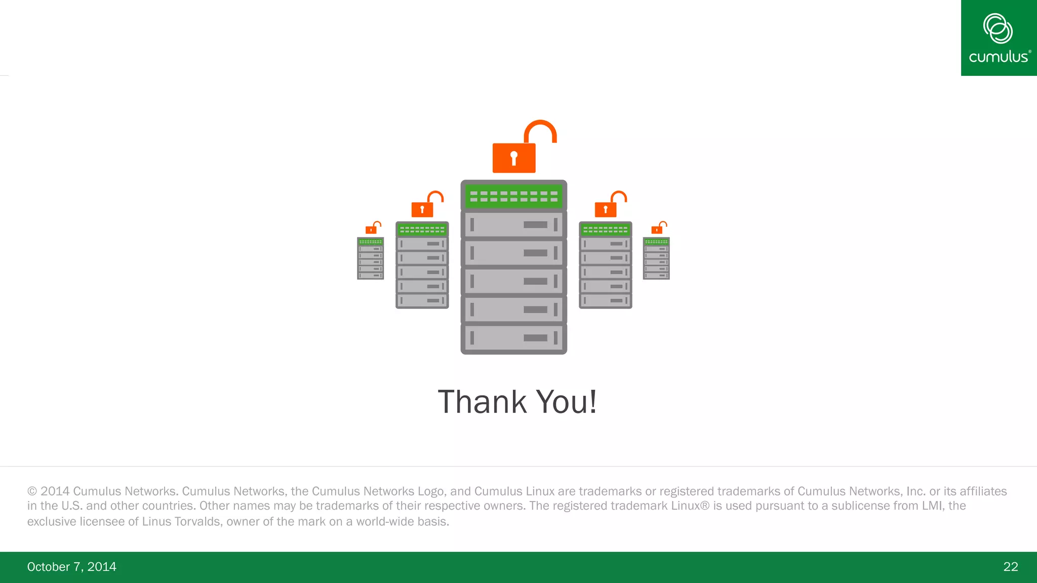 § Thank You! 
© 2014 Cumulus Networks. Cumulus Networks, the Cumulus Networks Logo, and Cumulus Linux are trademarks or registered trademarks of Cumulus Networks, Inc. or its affiliates 
in the U.S. and other countries. Other names may be trademarks of their respective owners. The registered trademark Linux® is used pursuant to a sublicense from LMI, the 
exclusive licensee of Linus Torvalds, owner of the mark on a world-wide basis. 
October 7, 2014 22 
 