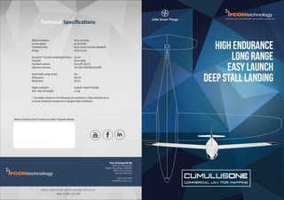 CUMULUSONE
COMMERCIAL UAV FOR MAPPING
EXCLUSIVE MALAYSIA, SINGAPORE AND INDONESIA DISTRIBUTOR
HIGH ENDURANCE
long range
easy launch
deep stall landing
A E R I A L I N S P E C T I O N A N D S U R V E Y I N G S P E C I A L I S T
W W W . I F C O N T E C H . C O M
Ifcon Technology Sdn Bhd
9-2B Ukay Boulevard
Middle Ring Road 2 (MRR2)
68000 Hulu Kelang,
Selangor,Malaysia
+603 4162 8488
sales@ifcontech.com
Technical Speciﬁcations
Wind resistance: Up to 10 m/sec
Cruise speed: 40-50 km/h
Telemetry link: Up to 10 km (can be extended)
Range: Up to 50 km
Accuracy*, Ground sampling distance: 2.5 cm
Payload: Up to 600g
Standard camera: Sony RX-100 III
Optional cameras: Yes (QX1 NIR/A6000/A7R)
Detachable wings & tail: Yes
Wing span: 165 cm
Wing area: 28 m2
Flight controller: Custom Coded PixHawk
Max. take-off weight: 2.2 kg
* Calculation based on the following test conditions: Flight altitude 100 m,
no wind, moderate temperature and good light conditions.
Need a Cumulus One? Contact our Sales Engineer Below:
 