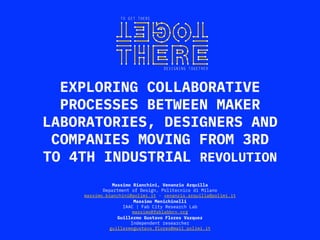 EXPLORING COLLABORATIVE
PROCESSES BETWEEN MAKER
LABORATORIES, DESIGNERS AND
COMPANIES MOVING FROM 3RD
TO 4TH INDUSTRIAL REVOLUTION
Massimo Bianchini, Venanzio Arquilla
Department of Design, Politecnico di Milano
massimo.bianchini@polimi.it - venanzio.arquilla@polimi.it
Massimo Menichinelli
IAAC | Fab City Research Lab
massimo@fablabbcn.org
Guillermo Gustavo Flores Vazquez
Independent researcher
guillermogustavo.flores@mail.polimi.it
 