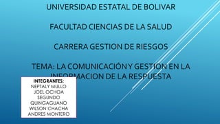 UNIVERSIDAD ESTATAL DE BOLIVAR
FACULTAD CIENCIAS DE LA SALUD
CARRERA GESTION DE RIESGOS
TEMA: LA COMUNICACIÓNY GESTION EN LA
INFORMACION DE LA RESPUESTAINTEGRANTES:
NEPTALY MULLO
JOEL OCHOA
SEGUNDO
QUINGAGUANO
WILSON CHACHA
ANDRES MONTERO
 
