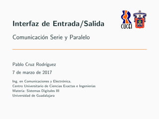 Interfaz de Entrada/Salida
Comunicaci´on Serie y Paralelo
Pablo Cruz Rodr´ıguez
7 de marzo de 2017
Ing. en Comunicaciones y Electr´onica,
Centro Universitario de Ciencias Exactas e Ingenier´ıas
Materia: Sistemas Digitales III
Universidad de Guadalajara
 