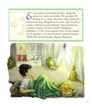 E
s de noche en el templo de Dios. [Haga dos
camas en el suelo con colchas.] El sacerdote Elí
duerme en su cama. [Acuéstese como si fuera Elí.]
Samuel está bien abrigado en su cama. [Que su niño se
acueste.] Samuel no está dormido. Está mirando las
cortinas. [Canten: “El niño Samuel” (Alabanzas
infantiles, no
115), con la siguiente letra: El niño Samuel
fue un ayudante, es la hora de dormir, quietecito queda.]
¡Shhh! Elí está durmiendo. [Ronque despacito.]
11
 