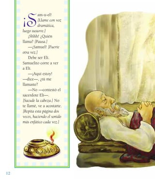 12
¡S
am-u-el!
[Llame con voz
dramática,
luego susurre.]
¡Shhh! ¿Quién
llama? [Pausa.]
—¡Samuel! [Fuerte
otra vez.]
Debe ser Elí.
Samuelito corre a ver
a Elí.
—¡Aquí estoy!
—dice—, ¿tú me
llamaste?
—No —contestó el
sacerdote Elí—.
[Sacude la cabeza.] No
te llamé, ve a acostarte.
[Repita esta página dos
veces, haciendo el sonido
más enfático cada vez.]
 