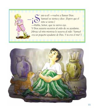 15
¡S
am-u-el! —vuelve a llamar Dios.
Samuel se sienta y dice: [Espere que el
niño se siente.]
—Habla, Señor, que tu siervo oye.
Y Dios susurra secretos al oído de su ayudante.
[Abrace al niño mientras le susurra al oído: “Samuel
era un pequeño ayudante de Dios. Y tú eres el mío”.]
——
 