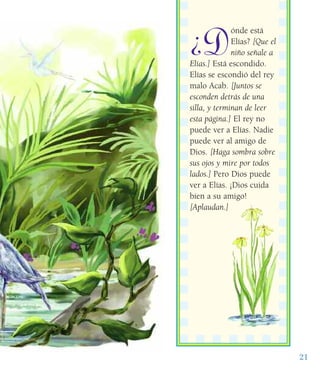 21
¿D
ónde está
Elías? [Que el
niño señale a
Elías.] Está escondido.
Elías se escondió del rey
malo Acab. [Juntos se
esconden detrás de una
silla, y terminan de leer
esta página.] El rey no
puede ver a Elías. Nadie
puede ver al amigo de
Dios. [Haga sombra sobre
sus ojos y mire por todos
lados.] Pero Dios puede
ver a Elías. ¡Dios cuida
bien a su amigo!
[Aplaudan.]
 