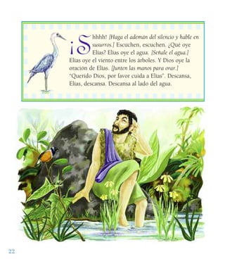 22
¡S
hhhh! [Haga el ademán del silencio y hable en
susurros.] Escuchen, escuchen. ¿Qué oye
Elías? Elías oye el agua. [Señale el agua.]
Elías oye el viento entre los árboles. Y Dios oye la
oración de Elías. [Junten las manos para orar.]
“Querido Dios, por favor cuida a Elías”. Descansa,
Elías, descansa. Descansa al lado del agua.
 