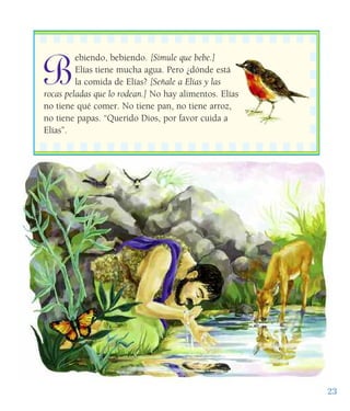 B
ebiendo, bebiendo. [Simule que bebe.]
Elías tiene mucha agua. Pero ¿dónde está
la comida de Elías? [Señale a Elías y las
rocas peladas que lo rodean.] No hay alimentos. Elías
no tiene qué comer. No tiene pan, no tiene arroz,
no tiene papas. “Querido Dios, por favor cuida a
Elías”.
23
 