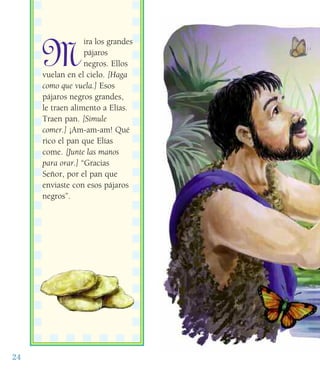 24
M
ira los grandes
pájaros
negros. Ellos
vuelan en el cielo. [Haga
como que vuela.] Esos
pájaros negros grandes,
le traen alimento a Elías.
Traen pan. [Simule
comer.] ¡Am-am-am! Qué
rico el pan que Elías
come. [Junte las manos
para orar.] “Gracias
Señor, por el pan que
enviaste con esos pájaros
negros”.
 