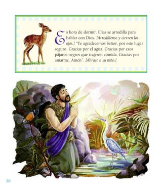 E
s hora de dormir. Elías se arrodilla para
hablar con Dios. [Arrodíllense y cierren los
ojos.] “Te agradecemos Señor, por este lugar
seguro. Gracias por el agua. Gracias por esos
pájaros negros que trajeron comida. Gracias por
amarme. Amén”. [Abrace a su niño.]
26
 