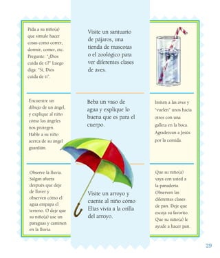 29
Observe la lluvia.
Salgan afuera
después que deje
de llover y
observen cómo el
agua empapa el
terreno. O deje que
su niño(a) use un
paraguas y caminen
en la lluvia.
Encuentre un
dibujo de un ángel,
y explique al niño
cómo los ángeles
nos protegen.
Hable a su niño
acerca de su ángel
guardián.
Pida a su niño(a)
que simule hacer
cosas como correr,
dormir, comer, etc.
Pregunte: “¿Dios
cuida de ti?” Luego
diga: “Sí, Dios
cuida de ti”.
Visite un santuario
de pájaros, una
tienda de mascotas
o el zoológico para
ver diferentes clases
de aves.
Beba un vaso de
agua y explique lo
buena que es para el
cuerpo.
Visite un arroyo y
cuente al niño cómo
Elías vivía a la orilla
del arroyo.
Imiten a las aves y
“vuelen” unos hacia
otros con una
galleta en la boca.
Agradezcan a Jesús
por la comida.
Que su niño(a)
vaya con usted a
la panadería.
Observen las
diferentes clases
de pan. Deje que
escoja su favorito.
Que su niño(a) le
ayude a hacer pan.
 