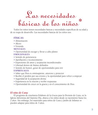 3
Las necesidades
básicas de los niños*Todos los niños tienen necesidades básicas y necesidades específicas de su edad y
de su etapa de desarrollo. Las necesidades básicas de los niños son:
FÍSICAS
• Alimentación
• Afecto
• Vivienda
MENTALES
• Oportunidad de escoger y llevar a cabo planes
EMOCIONALES
• Sentido de pertenencia
• Aprobación y reconocimiento
• Expresiones de amor y aceptación incondicionales
• Libertad dentro de límites definidos
• Sentido de humor, gozar de oportunidades para reír
ESPIRITUALES
• Saber que Dios es omnisapiente, amoroso y protector
• Recibir el perdón por sus errores y la oportunidad para volver a empezar
• Seguridad de la aceptación divina
• Experiencia en la oración y recibir respuestas
• Oportunidad de crecer en la gracia y en el conocimiento de Dios
El niño de Cuna
El programa de enseñanza Eslabones de la Gracia para la División de Cuna, en la
Iglesia Adventista del Séptimo Día, abarca a los niños desde su nacimiento hasta los
2 años. Sin embargo, los materiales para niños de Cuna y Jardín de Infantes se
pueden adaptar para niños de 3 años.l q
 