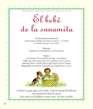 30
REFERENCIAS: 2 REYES 4:8-37; PROFETAS Y REYES, PP. 178, 179
El bebé
de la sunamita
Versículo para memorizar:
“Esfuércense siempre por hacer el bien [...] a todos”
(1 Tesalonicenses 5:15, NVI).
Mensaje:
Podemos ser bondadosos con los demás.
Padres:
Al finalizar el mes pueden ayudar a sus hijos a:
Saber que Dios quiere que nos cuidemos unos a otros.
Sentirse felices cuando hacen algo bueno por los demás.
Responder mostrando la bondad que haga felices a otros.
A Aarón le gusta jugar con el bebé. Vean la manita del bebecito,
está tomada del dedo de Aarón.
Una señora en la Biblia se siente triste. No tiene un bebé.
 