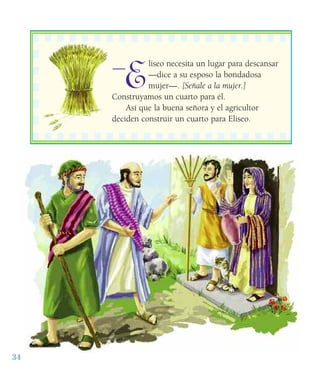 34
E
liseo necesita un lugar para descansar
—dice a su esposo la bondadosa
mujer—. [Señale a la mujer.]
Construyamos un cuarto para él.
Así que la buena señora y el agricultor
deciden construir un cuarto para Eliseo.
——
 