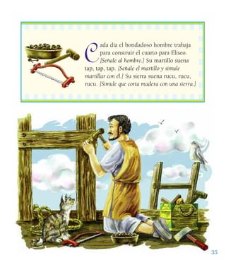 C
ada día el bondadoso hombre trabaja
para construir el cuarto para Eliseo.
[Señale al hombre.] Su martillo suena
tap, tap, tap. [Señale el martillo y simule
martillar con él.] Su sierra suena rucu, rucu,
rucu. [Simule que corta madera con una sierra.]
35
 