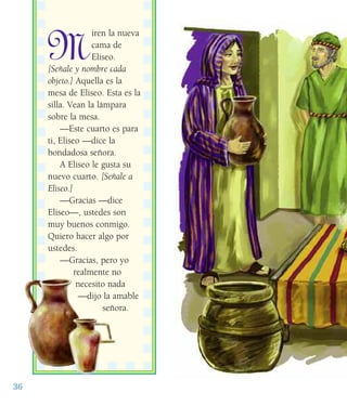 36
M
iren la nueva
cama de
Eliseo.
[Señale y nombre cada
objeto.] Aquella es la
mesa de Eliseo. Esta es la
silla. Vean la lámpara
sobre la mesa.
—Este cuarto es para
ti, Eliseo —dice la
bondadosa señora.
A Eliseo le gusta su
nuevo cuarto. [Señale a
Eliseo.]
—Gracias —dice
Eliseo—, ustedes son
muy buenos conmigo.
Quiero hacer algo por
ustedes.
—Gracias, pero yo
realmente no
necesito nada
—dijo la amable
señora.
 