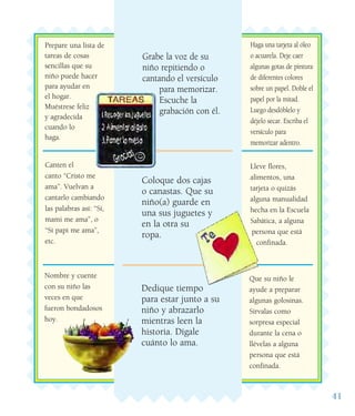 41
Grabe la voz de su
niño repitiendo o
cantando el versículo
para memorizar.
Escuche la
grabación con él.
Dedique tiempo
para estar junto a su
niño y abrazarlo
mientras leen la
historia. Dígale
cuánto lo ama.
Haga una tarjeta al óleo
o acuarela. Deje caer
algunas gotas de pintura
de diferentes colores
sobre un papel. Doble el
papel por la mitad.
Luego desdóblelo y
déjelo secar. Escriba el
versículo para
memorizar adentro.
Canten el
canto “Cristo me
ama”. Vuelvan a
cantarlo cambiando
las palabras así: “Sí,
mami me ama”, o
“Sí papi me ama”,
etc.
Lleve flores,
alimentos, una
tarjeta o quizás
alguna manualidad
hecha en la Escuela
Sabática, a alguna
persona que está
confinada.
Que su niño le
ayude a preparar
algunas golosinas.
Sírvalas como
sorpresa especial
durante la cena o
llévelas a alguna
persona que está
confinada.
Nombre y cuente
con su niño las
veces en que
fueron bondadosos
hoy.
Prepare una lista de
tareas de cosas
sencillas que su
niño puede hacer
para ayudar en
el hogar.
Muéstrese feliz
y agradecida
cuando lo
haga.
Coloque dos cajas
o canastas. Que su
niño(a) guarde en
una sus juguetes y
en la otra su
ropa.
 