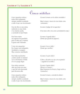 48
Lección no
1 y Lección no
3
Cinco pequeños niñitos,
todos ellos trabajando;
siempre amables ayudando
a todo el que van encontrando.
Uno de ellos es una niñita.
realmente es muy linda.
A su mamita ayuda,
y acomoda la ropa limpia.
Este buen niñito
sus juguetes ha guardado;
pues él sabe que a mamita
le gusta todo ordenado.
Y este otro pequeñito
En el patio está trabajando;
Ayudando a su papito
Muy contento rastrillando.
Esta linda muchachita
¡cuánto ayuda su mamita!
con su hermanito el bebé
al cu-cú juega alegre.
Este niñito sonriente
sabe que Jesús nos ama,
y que del cielo desciende
para llevarnos allá.
Cinco pequeños niñitos
todos ellos trabajando;
siempre amables ayudando
a todo el que van encontrando.
(Levante la mano con los dedos extendidos.)
(Baje la mano y mueva los cinco dedos como
caminando.)
(Levante el pulgar de la izquierda.)
(Una mano sobre otra como acomodando la ropa.)
(Levante el segundo dedo.)
(Simule que guarda los juguetes).
(Levante el tercer dedo.)
(Simule que rastrilla.)
(Levante el cuarto dedo.)
(Cubra y descubra sus ojos con un pañuelo
—jugando al escondite.)
(Levante el quinto dedo.)
(Abrazo a sí mismo.)
(Baje lentamente los brazos y luego vuelva a
levantarlos.)
(Levante la mano y extienda los dedos.)
(Baje la mano y mueva los cinco dedos como
caminando.)
Cinco niñitos
 