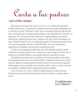5
Carta a los padresApreciados amigos:
Bienvenido a esta edición de la GUÍA DE ESTUDIO DE LA BIBLIA del currículum
Eslabones de la Gracia. ¿Le gustan las coloridas ilustraciones? ¿Están disfrutando con
su niño de la sección “Para hacer y decir” que se encuentra al final de cada lección?
Este es un folleto que los padres pueden guardar y usar repetidamente. Estimule a su
hijo a que “lea” con frecuencia las ilustraciones. Hágale preguntas acerca de las
ilustraciones, ¿cuántas personas hay? y ¿quiénes son? Que cuente los animales o la
gente. Dedique tiempo de vez en cuando para repasar los versículos para memorizar
y los ejercicios digitales ubicados al final del folleto. Si usa los movimientos
sugeridos eso le ayudará a recordar esos versículos más tarde.
Si todavía no ha adquirido el himnario y los CDs Alabanzas infantiles, puede
solicitarlos a su agencia más cercana. Contiene los cantos antiguos y nuevos que se
utilizan en su Escuela Sabática y que pueden disfrutar cantándolos en casa.
Recuerde que estas lecciones se introducen en la Escuela Sabática. Este folleto
tiene el propósito de servir como refuerzo diario. Comparta la historia con su niño
cada día. Repase el versículo para memorizar y efectúe los movimientos sugeridos.
Entreténganse con las actividades de “Para hacer y decir”. Inste a su niño a manejar
con cuidado la Palabra de Dios cuando lean juntos de la Biblia.
Ore a menudo con su niño. Cuando lo haga inclúyanos en esas oraciones.
Oremos unos por otros mientras procuramos juntos conducir a nuestros niños a
Cristo.
Cordialmente,
Los Editores
 
