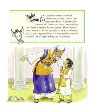 7
E
l pequeño Samuel vive en el
tabernáculo de Dios. Samuel tiene
tareas para hacer. Es ayudante del
sacerdote Elí. [Simule una tienda con una sábana
sobre la mesa. Mientras la arma, canten: “El niño Samuel”,
con la música de “Seré un ayudante” (Alabanzas infantiles,
no
115), con la siguiente letra: El niño Samuel / fue un buen
ayudante. / En el templo trabajó / fue un ayudante].
 
