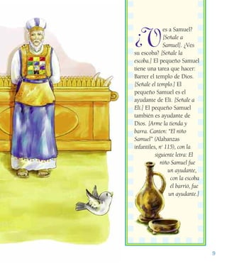 9
¿V
es a Samuel?
[Señale a
Samuel]. ¿Ves
su escoba? [Señale la
escoba.] El pequeño Samuel
tiene una tarea que hacer:
Barrer el templo de Dios.
[Señale el templo.] El
pequeño Samuel es el
ayudante de Elí. [Señale a
Elí.] El pequeño Samuel
también es ayudante de
Dios. [Arme la tienda y
barra. Canten: “El niño
Samuel” (Alabanzas
infantiles, no
115), con la
siguiente letra: El
niño Samuel fue
un ayudante,
con la escoba
él barrió, fue
un ayudante.]
 