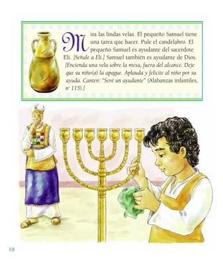 10
M
ira las lindas velas. El pequeño Samuel tiene
una tarea que hacer. Pule el candelabro. El
pequeño Samuel es ayudante del sacerdote
Elí. [Señale a Elí.] Samuel también es ayudante de Dios.
[Encienda una vela sobre la mesa, fuera del alcance. Deje
que su niño(a) la apague. Aplauda y felicite al niño por su
ayuda. Canten: “Seré un ayudante” (Alabanzas infantiles,
no
115).]
 