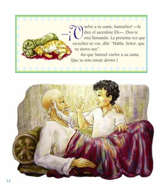 ¡V
uelve a tu cama, Samuelito! —le
dice el sacerdote Elí—, Dios te
está llamando. La próxima vez que
escuches su voz, dile: “Habla, Señor, que
tu siervo oye”.
Así que Samuel vuelve a su cama.
[Que su niño simule dormir.]
14
——
 