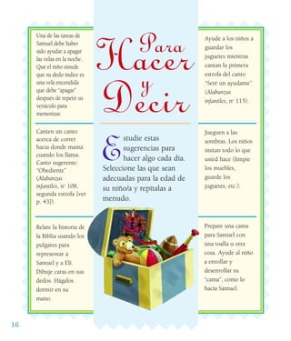 16
E
studie estas
sugerencias para
hacer algo cada día.
Seleccione las que sean
adecuadas para la edad de
su niño/a y repítalas a
menudo.
Una de las tareas de
Samuel debe haber
sido ayudar a apagar
las velas en la noche.
Que el niño simule
que su dedo índice es
una vela encendida
que debe “apagar”
después de repetir su
versículo para
memorizar.
Canten un canto
acerca de correr
hacia donde mamá
cuando los llama.
Canto sugerente:
“Obediente”
(Alabanzas
infantiles, no
108,
segunda estrofa [ver
p. 43]).
Relate la historia de
la Biblia usando los
pulgares para
representar a
Samuel y a Elí.
Dibuje caras en sus
dedos. Hágalos
dormir en su
mano.
Jueguen a las
sombras. Los niños
imitan todo lo que
usted hace (limpie
los muebles,
guarde los
juguetes, etc.).
Ayude a los niños a
guardar los
juguetes mientras
cantan la primera
estrofa del canto
“Seré un ayudante”
(Alabanzas
infantiles, no
115).
Prepare una cama
para Samuel con
una toalla u otra
cosa. Ayude al niño
a enrollar y
desenrollar su
“cama”, como lo
hacía Samuel.
Para
Hacery
Decir
 