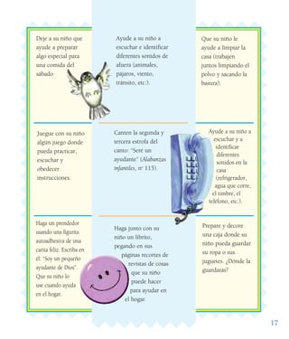 17
Prepare y decore
una caja donde su
niño pueda guardar
su ropa o sus
juguetes. ¿Dónde la
guardarás?
Deje a su niño que
ayude a preparar
algo especial para
una comida del
sábado
Ayude a su niño a
escuchar y a
identificar
diferentes
sonidos en la
casa
(refrigerador,
agua que corre,
el timbre, el
teléfono, etc.).
Ayude a su niño a
escuchar e identificar
diferentes sonidos de
afuera (animales,
pájaros, viento,
tránsito, etc.).
Canten la segunda y
tercera estrofa del
canto: “Seré un
ayudante” (Alabanzas
infantiles, no
115).
Haga junto con su
niño un librito,
pegando en sus
páginas recortes de
revistas de cosas
que su niño
puede hacer
para ayudar en
el hogar.
Juegue con su niño
algún juego donde
pueda practicar,
escuchar y
obedecer
instrucciones.
Haga un prendedor
usando una figurita
autoadhesiva de una
carita feliz. Escriba en
él: “Soy un pequeño
ayudante de Dios”.
Que su niño lo
use cuando ayuda
en el hogar.
Que su niño le
ayude a limpiar la
casa (trabajen
juntos limpiando el
polvo y sacando la
basura).
 