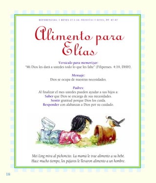1818
REFERENCIAS: 1 REYES 17:1-16; PROFETAS Y REYES, PP. 87-97
Alimento para
ElíasVersículo para memorizar:
“Mi Dios les dará a ustedes todo lo que les falte” (Filipenses. 4:19, DHH).
Mensaje:
Dios se ocupa de nuestras necesidades.
Padres:
Al finalizar el mes ustedes pueden ayudar a sus hijos a:
Saber que Dios se encarga de sus necesidades.
Sentir gratitud porque Dios los cuida.
Responder con alabanzas a Dios por su cuidado.
Mei Ling mira al pichoncito. La mamá le trae alimento a su bebé.
Hace mucho tiempo, los pájaros le llevaron alimento a un hombre.
 