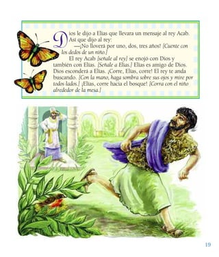19
Dios le dijo a Elías que llevara un mensaje al rey Acab.
Así que dijo al rey:
—¡No lloverá por uno, dos, tres años! [Cuente con
los dedos de un niño.]
El rey Acab [señale al rey] se enojó con Dios y
también con Elías. [Señale a Elías.] Elías es amigo de Dios.
Dios esconderá a Elías. ¡Corre, Elías, corre! El rey te anda
buscando. [Con la mano, haga sombra sobre sus ojos y mire por
todos lados.] ¡Elías, corre hacia el bosque! [Corra con el niño
alrededor de la mesa.]
 